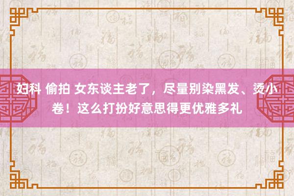 妇科 偷拍 女东谈主老了，尽量别染黑发、烫小卷！这么打扮好意思得更优雅多礼