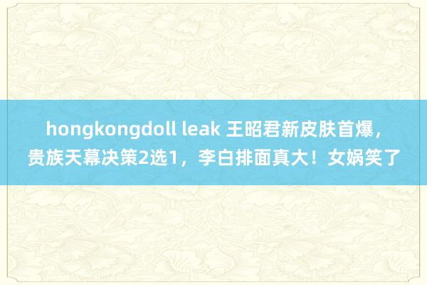 hongkongdoll leak 王昭君新皮肤首爆，贵族天幕决策2选1，李白排面真大！女娲笑了