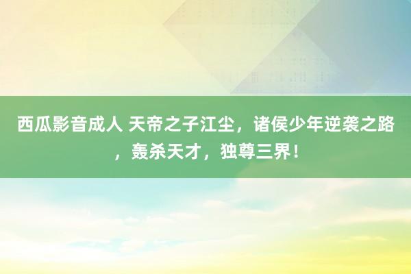 西瓜影音成人 天帝之子江尘，诸侯少年逆袭之路，轰杀天才，独尊三界！