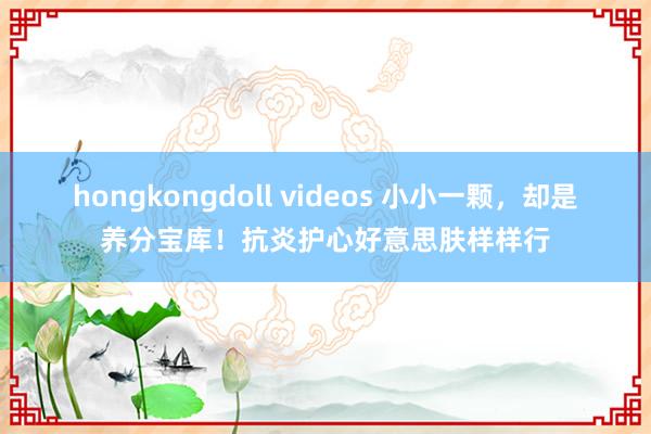 hongkongdoll videos 小小一颗，却是养分宝库！抗炎护心好意思肤样样行