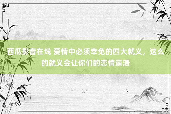 西瓜影音在线 爱情中必须幸免的四大就义，这么的就义会让你们的恋情崩溃