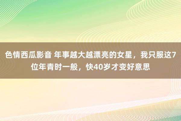 色情西瓜影音 年事越大越漂亮的女星，我只服这7位年青时一般，快40岁才变好意思