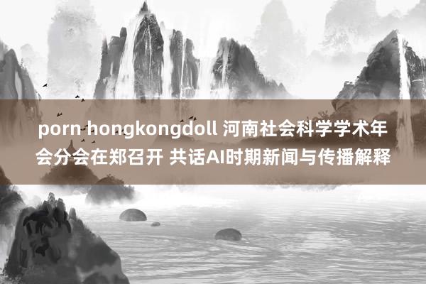 porn hongkongdoll 河南社会科学学术年会分会在郑召开 共话AI时期新闻与传播解释