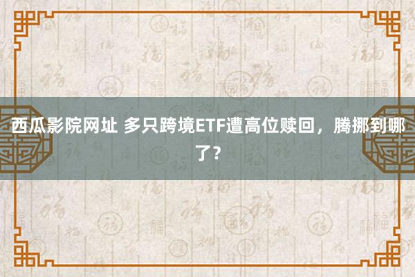 西瓜影院网址 多只跨境ETF遭高位赎回，腾挪到哪了？