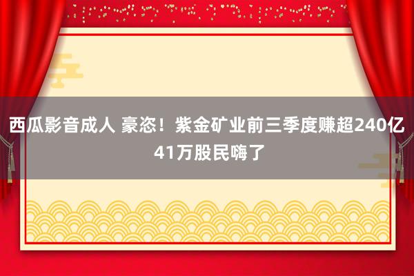 西瓜影音成人 豪恣！紫金矿业前三季度赚超240亿 41万股民嗨了