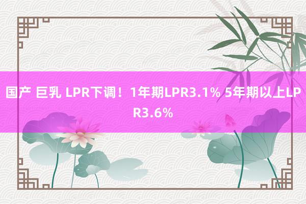 国产 巨乳 LPR下调！1年期LPR3.1% 5年期以上LPR3.6%