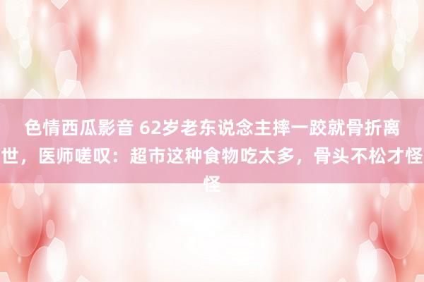 色情西瓜影音 62岁老东说念主摔一跤就骨折离世，医师嗟叹：超市这种食物吃太多，骨头不松才怪