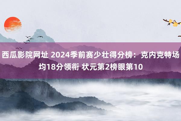 西瓜影院网址 2024季前赛少壮得分榜：克内克特场均18分领衔 状元第2榜眼第10