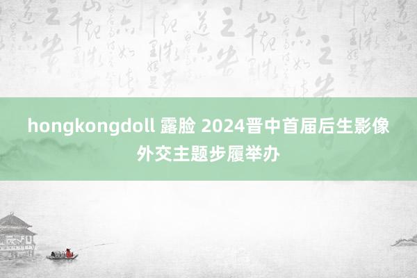 hongkongdoll 露脸 2024晋中首届后生影像外交主题步履举办