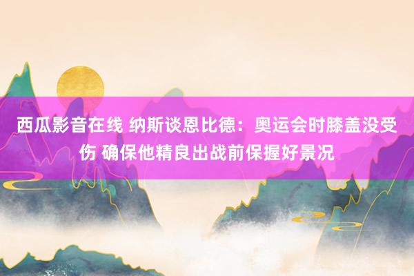 西瓜影音在线 纳斯谈恩比德：奥运会时膝盖没受伤 确保他精良出战前保握好景况