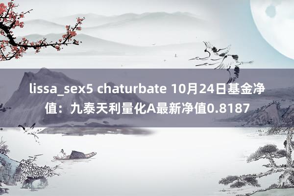 lissa_sex5 chaturbate 10月24日基金净值：九泰天利量化A最新净值0.8187