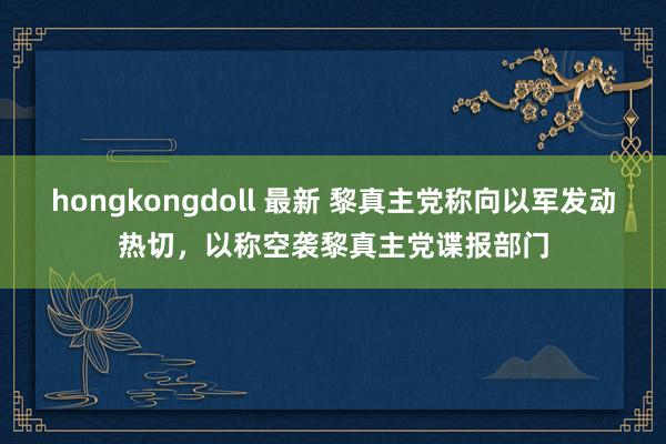 hongkongdoll 最新 黎真主党称向以军发动热切，以称空袭黎真主党谍报部门