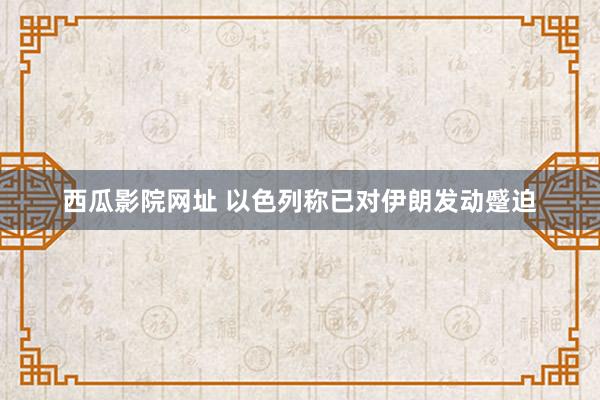 西瓜影院网址 以色列称已对伊朗发动蹙迫