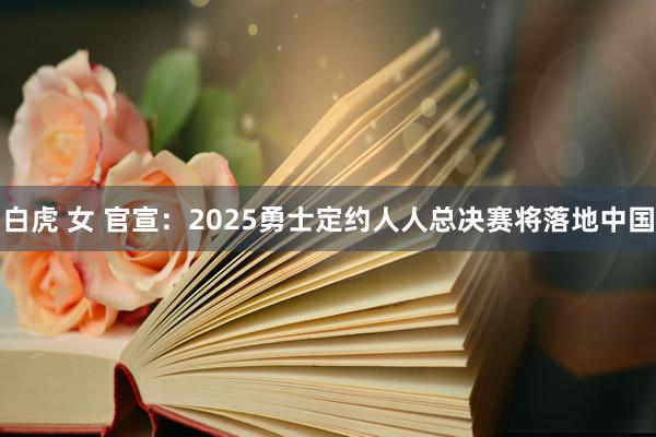 白虎 女 官宣：2025勇士定约人人总决赛将落地中国