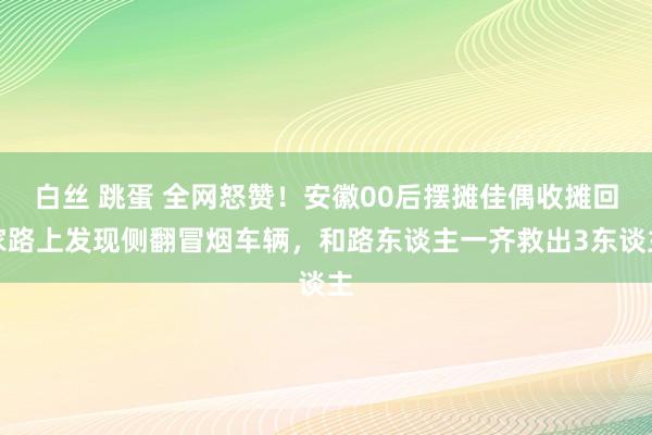 白丝 跳蛋 全网怒赞！安徽00后摆摊佳偶收摊回家路上发现侧翻冒烟车辆，和路东谈主一齐救出3东谈主