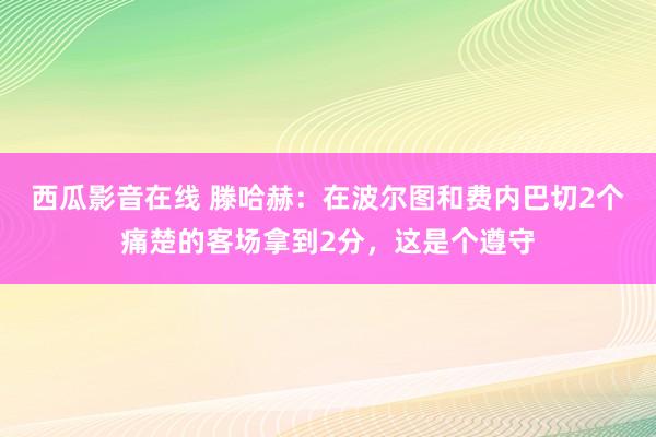 西瓜影音在线 滕哈赫：在波尔图和费内巴切2个痛楚的客场拿到2分，这是个遵守