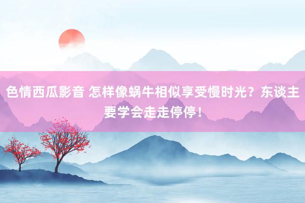 色情西瓜影音 怎样像蜗牛相似享受慢时光？东谈主要学会走走停停！