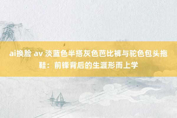 ai换脸 av 淡蓝色半搭灰色芭比裤与驼色包头拖鞋：前锋背后的生涯形而上学