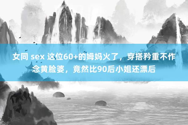 女同 sex 这位60+的姆妈火了，穿搭矜重不作念黄脸婆，竟然比90后小姐还漂后