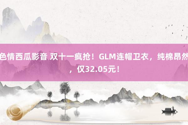 色情西瓜影音 双十一疯抢！GLM连帽卫衣，纯棉昂然，仅32.05元！