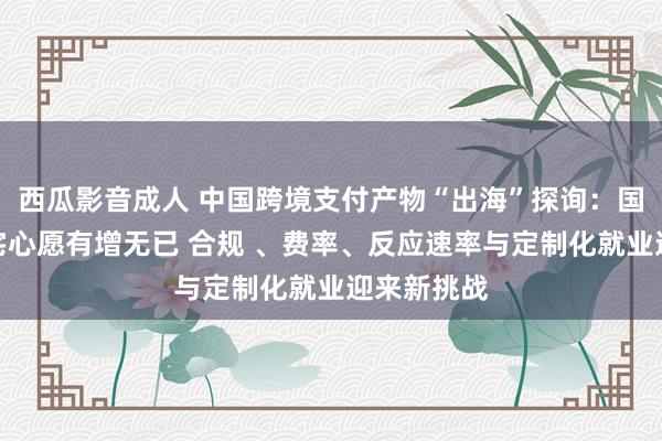 西瓜影音成人 中国跨境支付产物“出海”探询：国际企业使宅心愿有增无已 合规 、费率、反应速率与定制化就业迎来新挑战