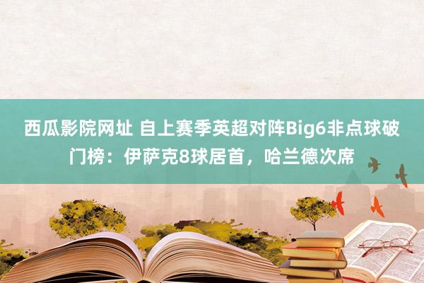 西瓜影院网址 自上赛季英超对阵Big6非点球破门榜：伊萨克8球居首，哈兰德次席