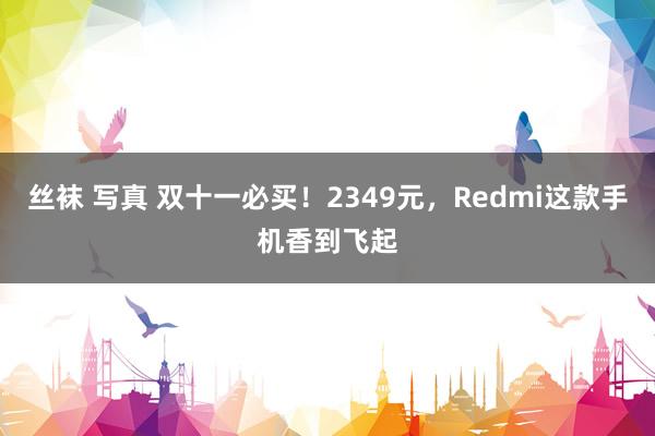 丝袜 写真 双十一必买！2349元，Redmi这款手机香到飞起