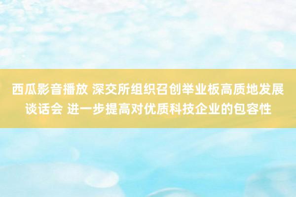 西瓜影音播放 深交所组织召创举业板高质地发展谈话会 进一步提高对优质科技企业的包容性