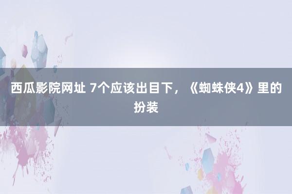 西瓜影院网址 7个应该出目下，《蜘蛛侠4》里的扮装