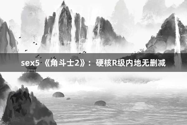 sex5 《角斗士2》：硬核R级内地无删减