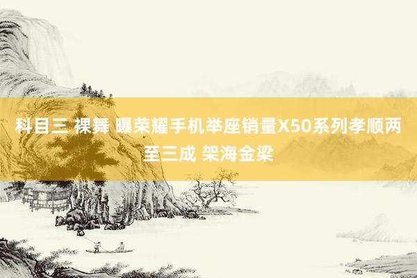 科目三 裸舞 曝荣耀手机举座销量X50系列孝顺两至三成 架海金梁