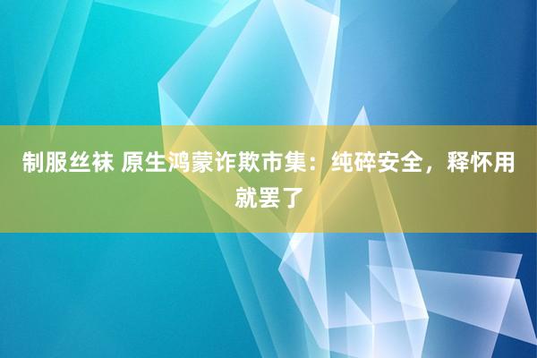 制服丝袜 原生鸿蒙诈欺市集：纯碎安全，释怀用就罢了