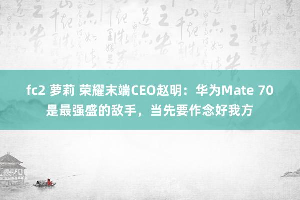 fc2 萝莉 荣耀末端CEO赵明：华为Mate 70是最强盛的敌手，当先要作念好我方