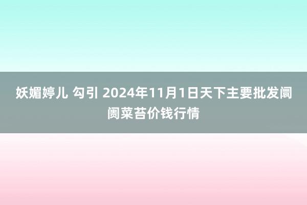 妖媚婷儿 勾引 2024年11月1日天下主要批发阛阓菜苔价钱行情