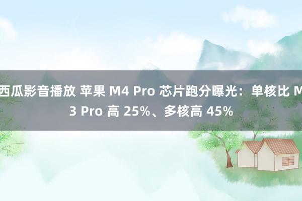 西瓜影音播放 苹果 M4 Pro 芯片跑分曝光：单核比 M3 Pro 高 25%、多核高 45%