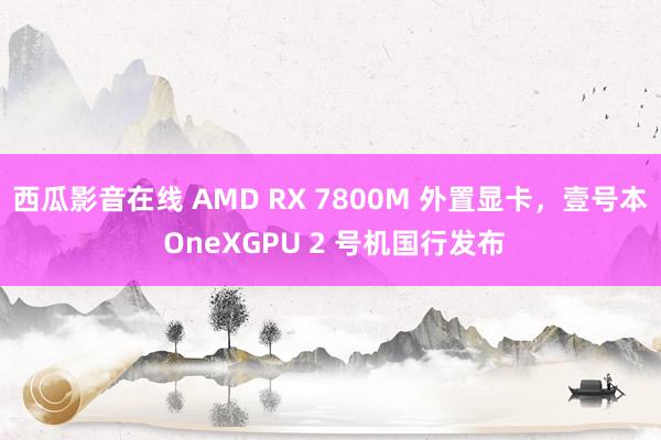 西瓜影音在线 AMD RX 7800M 外置显卡，壹号本 OneXGPU 2 号机国行发布