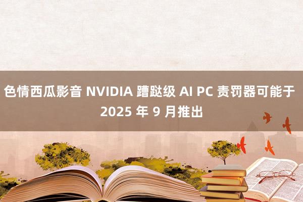 色情西瓜影音 NVIDIA 蹧跶级 AI PC 责罚器可能于 2025 年 9 月推出