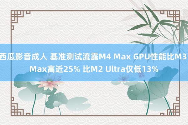 西瓜影音成人 基准测试流露M4 Max GPU性能比M3 Max高近25% 比M2 Ultra仅低13%