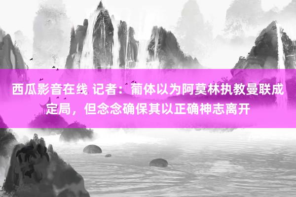 西瓜影音在线 记者：葡体以为阿莫林执教曼联成定局，但念念确保其以正确神志离开