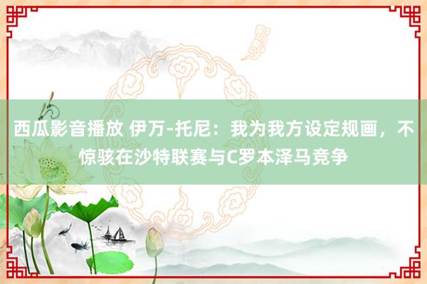 西瓜影音播放 伊万-托尼：我为我方设定规画，不惊骇在沙特联赛与C罗本泽马竞争