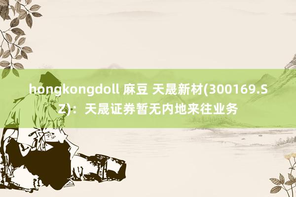 hongkongdoll 麻豆 天晟新材(300169.SZ)：天晟证券暂无内地来往业务