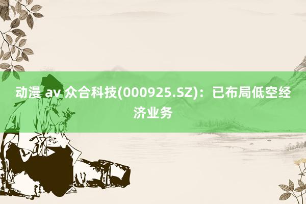 动漫 av 众合科技(000925.SZ)：已布局低空经济业务