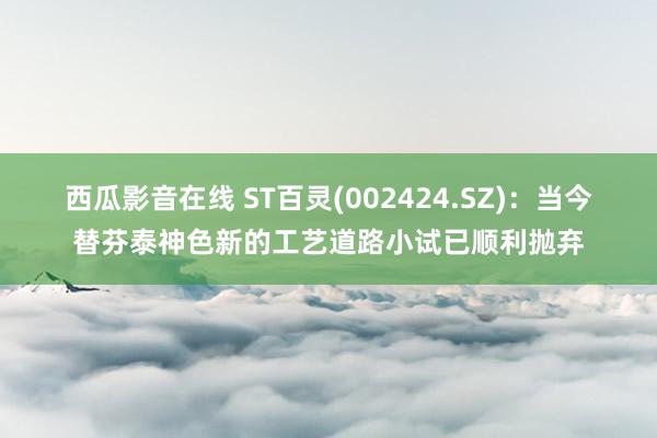 西瓜影音在线 ST百灵(002424.SZ)：当今替芬泰神色新的工艺道路小试已顺利抛弃