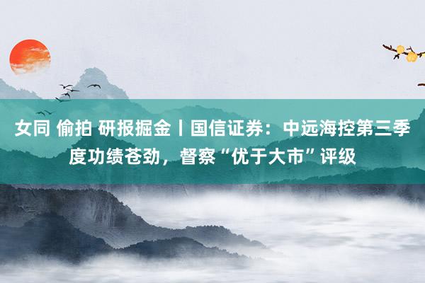 女同 偷拍 研报掘金丨国信证券：中远海控第三季度功绩苍劲，督察“优于大市”评级