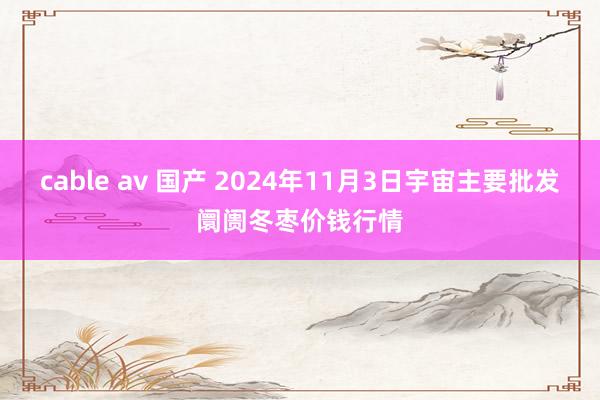 cable av 国产 2024年11月3日宇宙主要批发阛阓冬枣价钱行情