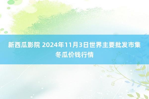 新西瓜影院 2024年11月3日世界主要批发市集冬瓜价钱行情