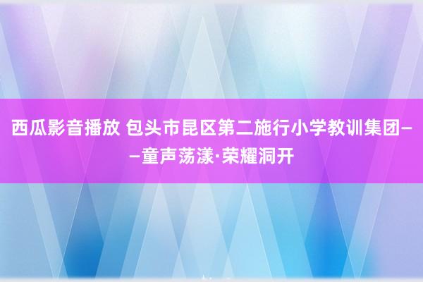 西瓜影音播放 包头市昆区第二施行小学教训集团——童声荡漾·荣耀洞开