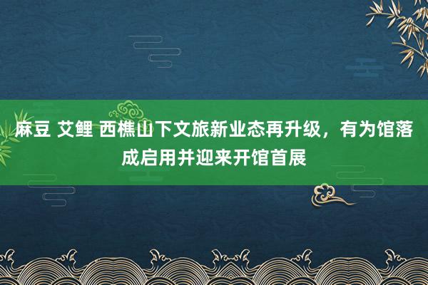 麻豆 艾鲤 西樵山下文旅新业态再升级，有为馆落成启用并迎来开馆首展