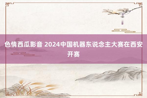 色情西瓜影音 2024中国机器东说念主大赛在西安开赛