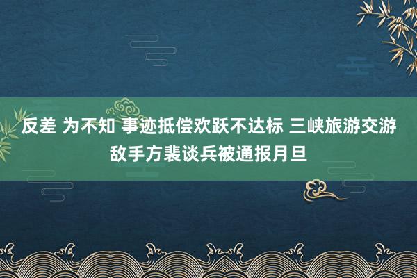 反差 为不知 事迹抵偿欢跃不达标 三峡旅游交游敌手方裴谈兵被通报月旦